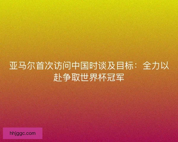 亚马尔首次访问中国时谈及目标：全力以赴争取世界杯冠军
