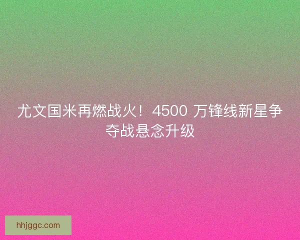 尤文国米再燃战火！4500 万锋线新星争夺战悬念升级