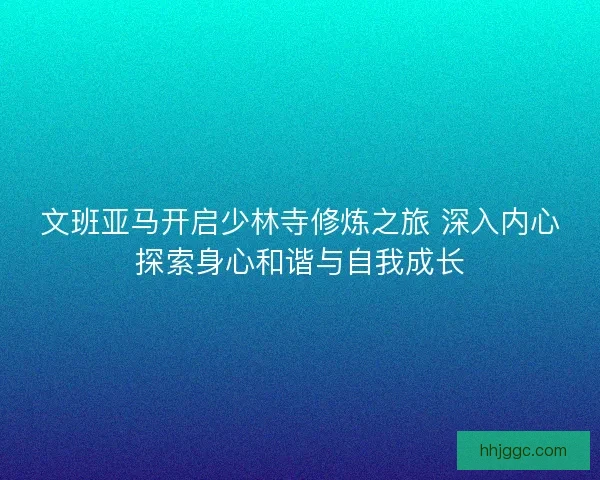 文班亚马开启少林寺修炼之旅 深入内心探索身心和谐与自我成长