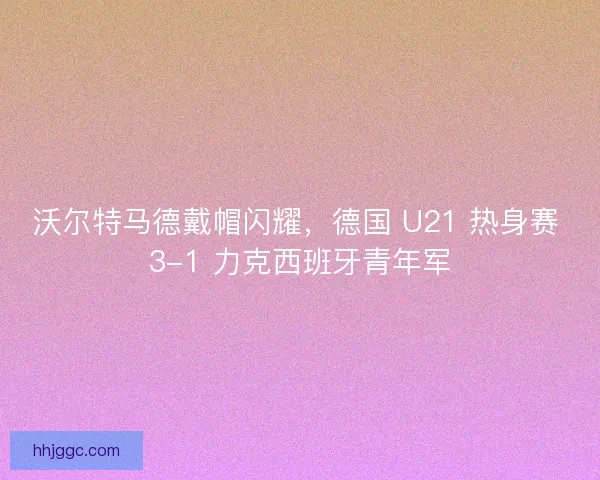 沃尔特马德戴帽闪耀，德国 U21 热身赛 3-1 力克西班牙青年军