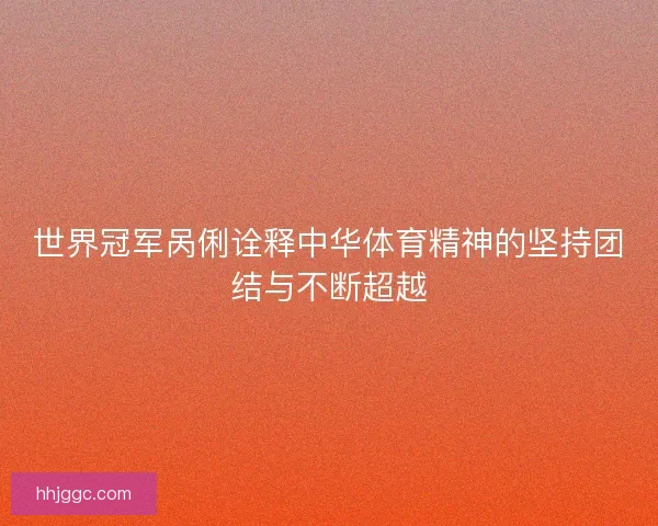 世界冠军呙俐诠释中华体育精神的坚持团结与不断超越