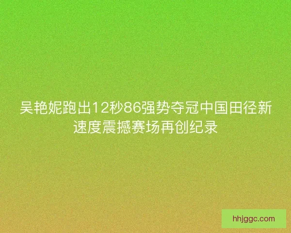 吴艳妮跑出12秒86强势夺冠中国田径新速度震撼赛场再创纪录