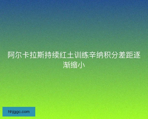 阿尔卡拉斯持续红土训练辛纳积分差距逐渐缩小