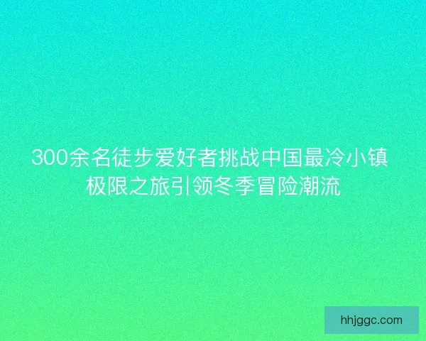 300余名徒步爱好者挑战中国最冷小镇 极限之旅引领冬季冒险潮流