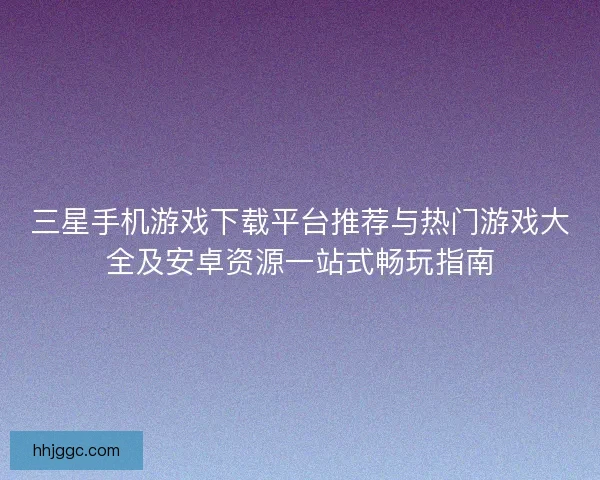 三星手机游戏下载平台推荐与热门游戏大全及安卓资源一站式畅玩指南
