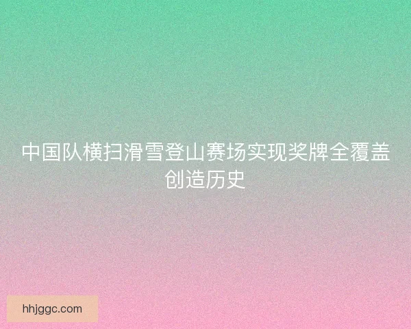 中国队横扫滑雪登山赛场实现奖牌全覆盖创造历史