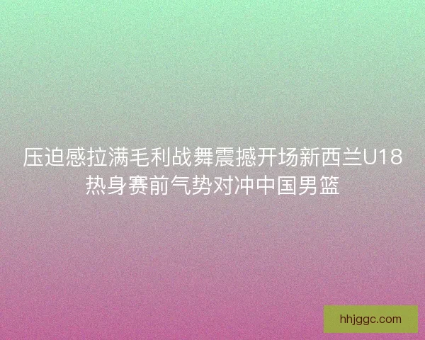 压迫感拉满毛利战舞震撼开场新西兰U18热身赛前气势对冲中国男篮