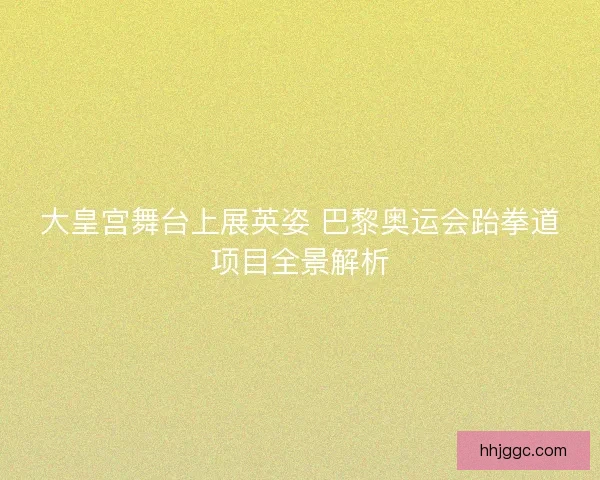大皇宫舞台上展英姿 巴黎奥运会跆拳道项目全景解析