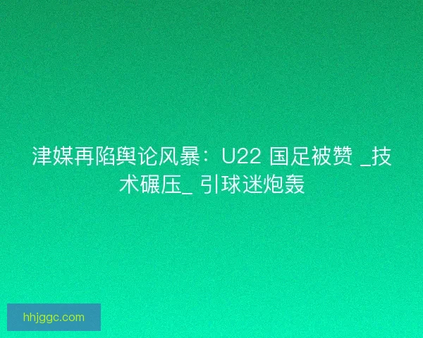 津媒再陷舆论风暴：U22 国足被赞 _技术碾压_ 引球迷炮轰