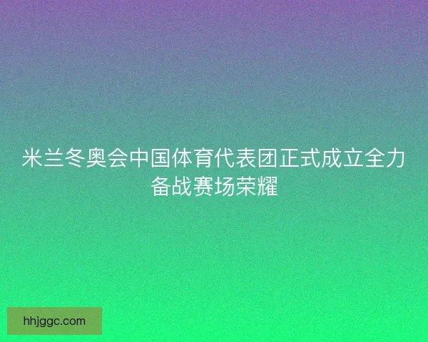 米兰冬奥会中国体育代表团正式成立全力备战赛场荣耀