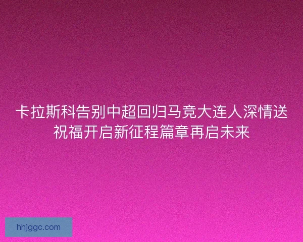 卡拉斯科告别中超回归马竞大连人深情送祝福开启新征程篇章再启未来 卡拉斯科告别中超回归马竞大连人深情送祝福开启新征程篇章再启未来