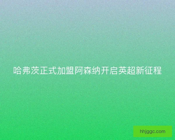 哈弗茨正式加盟阿森纳开启英超新征程