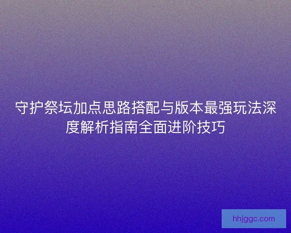 守护祭坛加点思路搭配与版本最强玩法深度解析指南全面进阶技巧