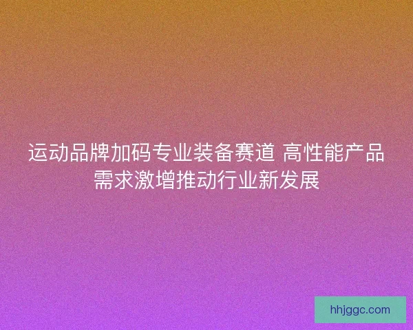 运动品牌加码专业装备赛道 高性能产品需求激增推动行业新发展