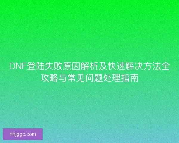 DNF登陆失败原因解析及快速解决方法全攻略与常见问题处理指南