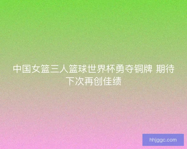 中国女篮三人篮球世界杯勇夺铜牌 期待下次再创佳绩