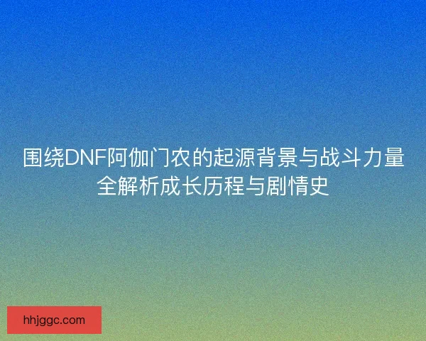 围绕DNF阿伽门农的起源背景与战斗力量全解析成长历程与剧情史