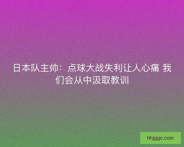 日本队主帅：点球大战失利让人心痛 我们会从中汲取教训