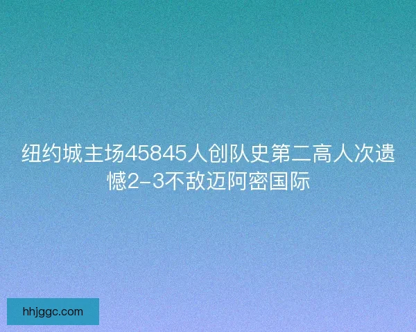 纽约城主场45845人创队史第二高人次遗憾2-3不敌迈阿密国际