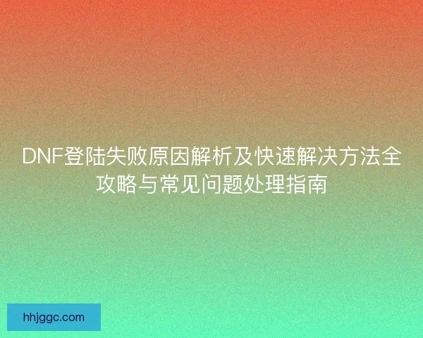 DNF登陆失败原因解析及快速解决方法全攻略与常见问题处理指南