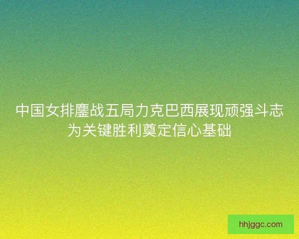 中国女排鏖战五局力克巴西展现顽强斗志为关键胜利奠定信心基础