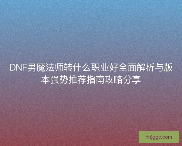 DNF男魔法师转什么职业好全面解析与版本强势推荐指南攻略分享 DNF男魔法师转什么职业好全面解析与版本强势推荐指南攻略分享