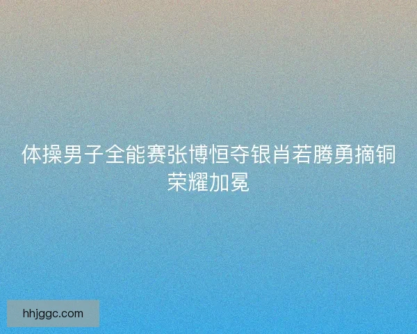 体操男子全能赛张博恒夺银肖若腾勇摘铜荣耀加冕 体操男子全能赛张博恒夺银肖若腾勇摘铜荣耀加冕
