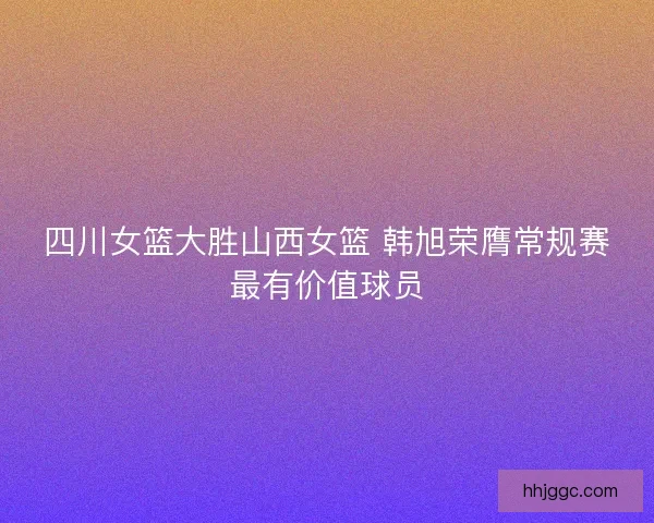 四川女篮大胜山西女篮 韩旭荣膺常规赛最有价值球员 四川女篮大胜山西女篮 韩旭荣膺常规赛最有价值球员