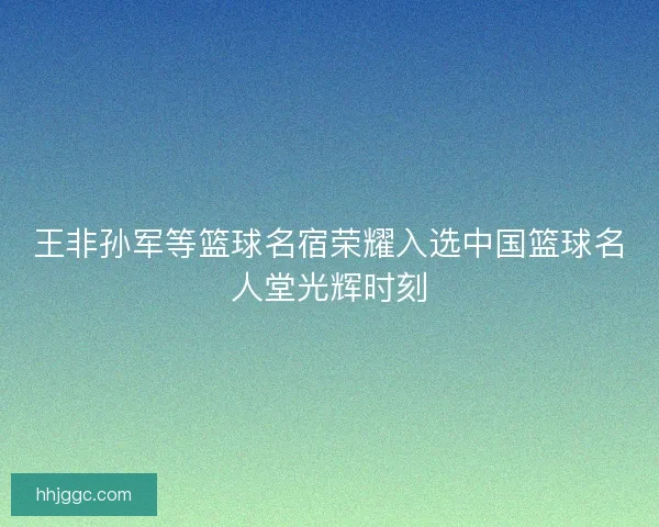 王非孙军等篮球名宿荣耀入选中国篮球名人堂光辉时刻 王非孙军等篮球名宿荣耀入选中国篮球名人堂光辉时刻