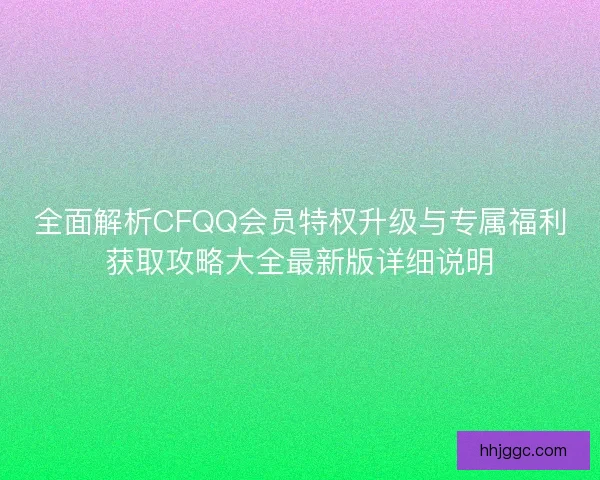 全面解析CFQQ会员特权升级与专属福利获取攻略大全最新版详细说明
